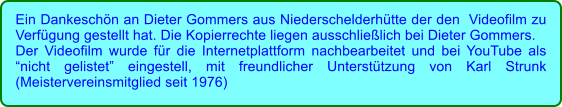Ein Dankeschn an Dieter Gommers aus Niederschelderhtte der den  Videofilm zu Verfgung gestellt hat. Die Kopierrechte liegen ausschlielich bei Dieter Gommers. Der Videofilm wurde fr die Internetplattform nachbearbeitet und bei YouTube als nicht gelistet eingestell, mit freundlicher Untersttzung von Karl Strunk (Meistervereinsmitglied seit 1976)