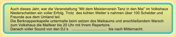 Auch dieses Jahr, war die Veranstaltung Mit dem Meisterverein Tanz in den Mai im Volkshaus Niederschelden ein voller Erfolg. Trotz  des khlen Wetters nahmen ber 100 Schelder und  Freunde aus dem Umland teil. Die Berknappenkapelle untermalte beim setzen des Maibaums und anschlieendem Marsch zum Volkshaus die Maifeier bis 20 Uhr mit Ihrem Repertoire. Danach voller Sound von den DJs   .................................  bis nach Mitternacht.